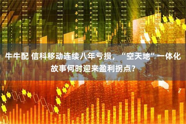 牛牛配 信科移动连续八年亏损，“空天地”一体化故事何时迎来盈利拐点？