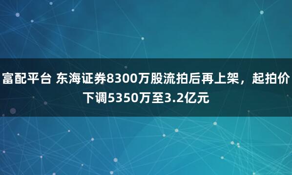 富配平台 东海证券8300万股流拍后再上架,起拍价下调5350万至3.2亿元